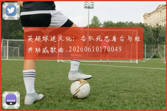 英超球迷文化:各队死忠看台与经典助威歌曲_20260610170049