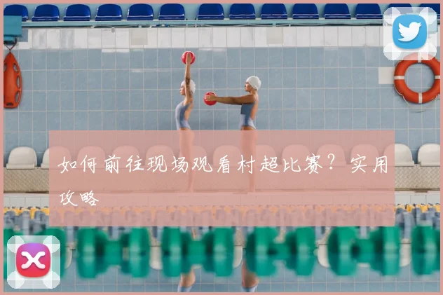 如何前往现场观看村超比赛?实用攻略