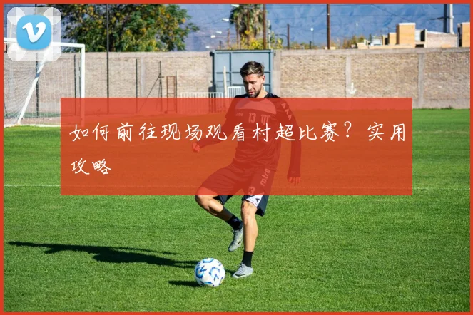 如何前往现场观看村超比赛？实用攻略