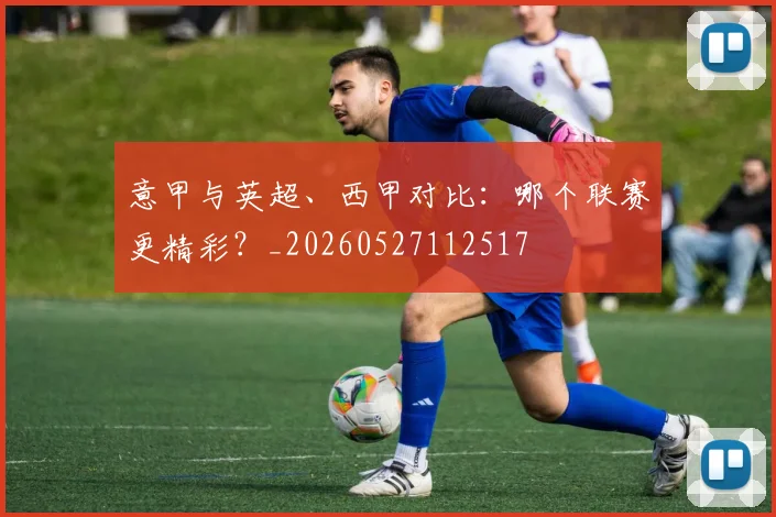意甲与英超、西甲对比：哪个联赛更精彩？_20260527112517