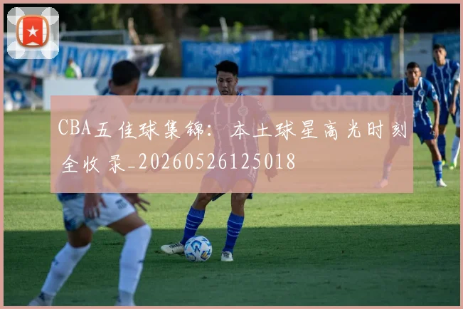 CBA五佳球集锦:本土球星高光时刻全收录_20260526125018