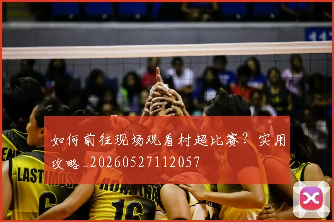 如何前往现场观看村超比赛?实用攻略_20260527112057