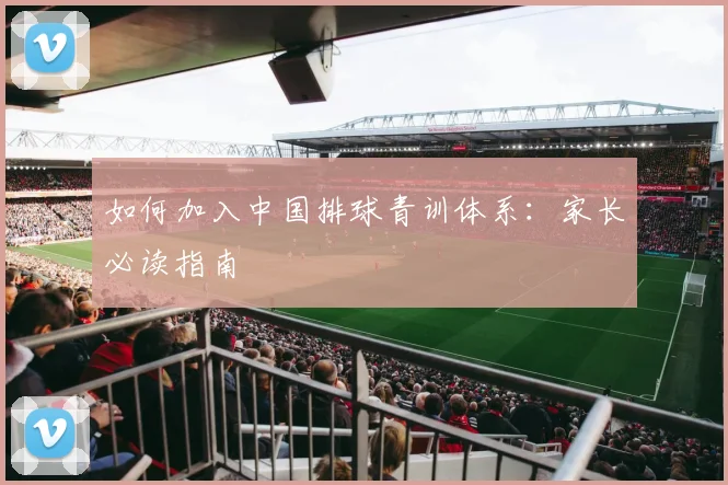 如何加入中国排球青训体系：家长必读指南