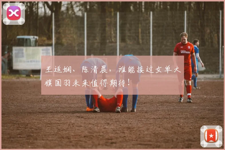 王适娴、陈清晨,谁能接过女单大旗国羽未来值得期待!