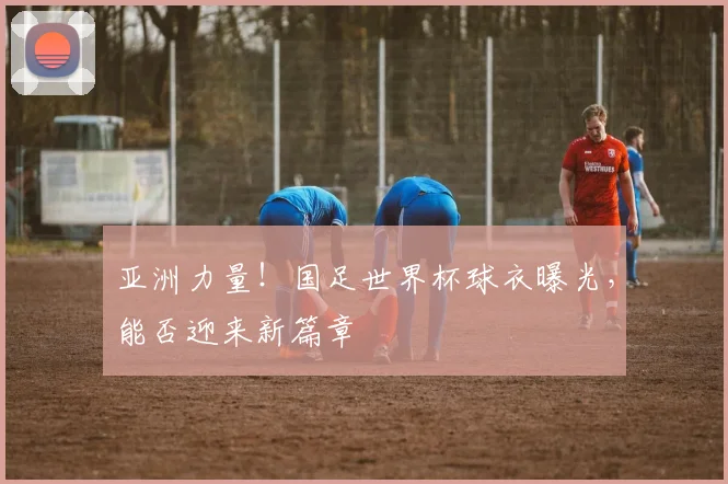 亚洲力量！国足世界杯球衣曝光，能否迎来新篇章
