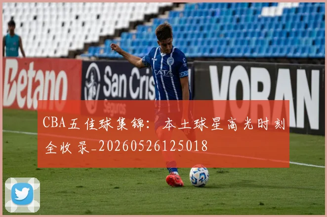 CBA五佳球集锦：本土球星高光时刻全收录_20260526125018