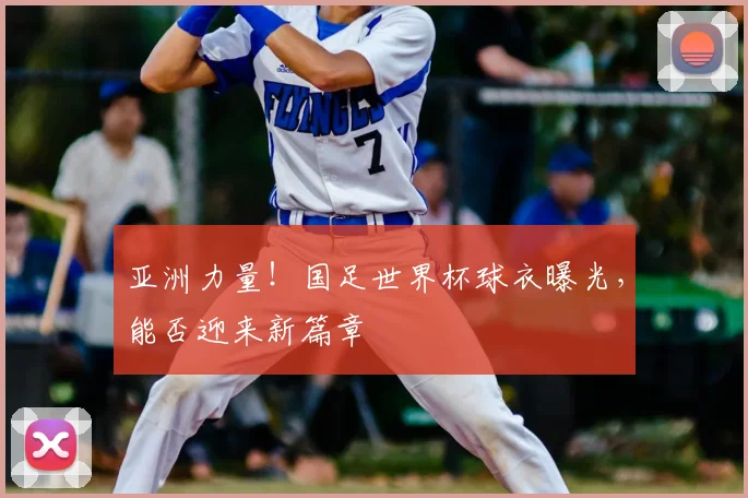 亚洲力量！国足世界杯球衣曝光，能否迎来新篇章